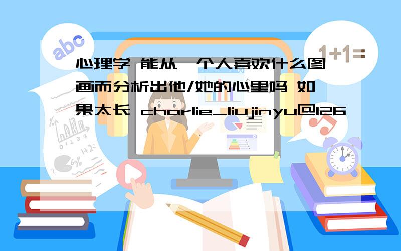 心理学 能从一个人喜欢什么图画而分析出他/她的心里吗 如果太长 charlie_liujinyu@126