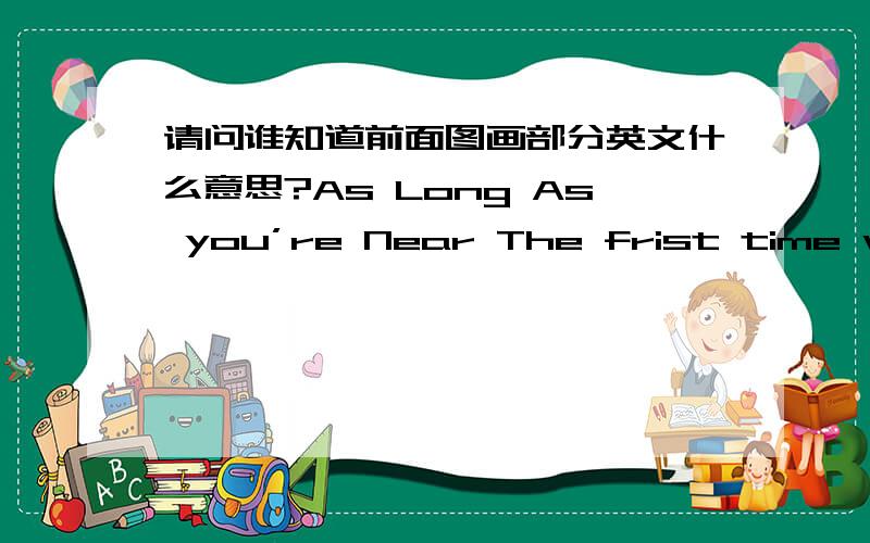 请问谁知道前面图画部分英文什么意思?As Long As you’re Near The frist time we met,Icould see,That you and I,were meant to be.Your eyes were so gentle,your smile so true,When you first held my hand,I just know.Now the time has gone by