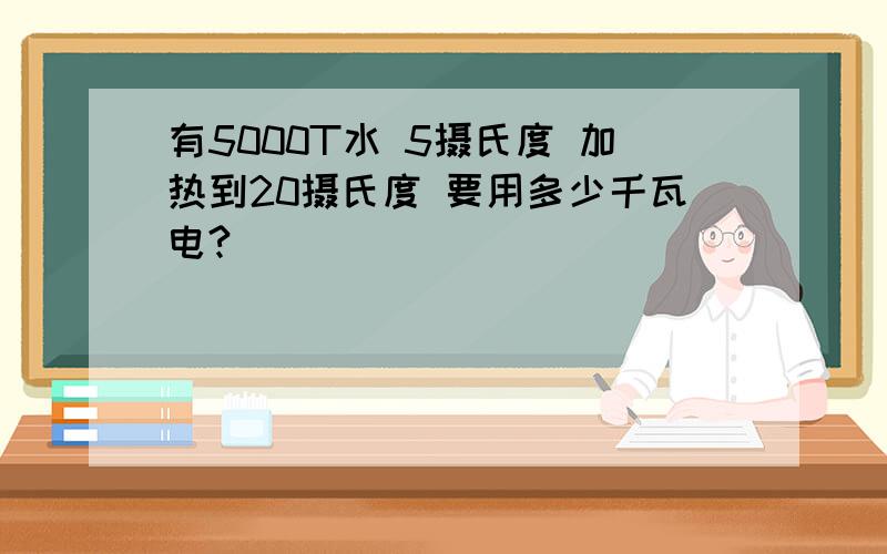 有5000T水 5摄氏度 加热到20摄氏度 要用多少千瓦电?