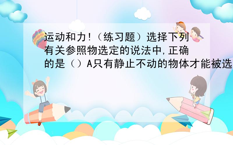 运动和力!（练习题）选择下列有关参照物选定的说法中,正确的是（）A只有静止不动的物体才能被选是参照物.B只有运动的物体才能被选做参照物C参照物的选择可以是随意,但必须有利于问题