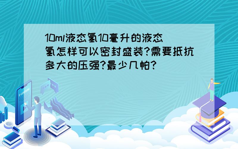 10ml液态氢10毫升的液态氢怎样可以密封盛装?需要抵抗多大的压强?最少几帕?