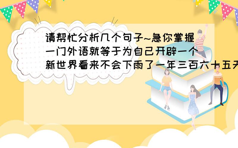 请帮忙分析几个句子~急你掌握一门外语就等于为自己开辟一个新世界看来不会下雨了一年三百六十五天拿一份材料让他看看不是层次分析法~~告诉我 主谓宾定状补兼语 就可以了~~非常感谢~