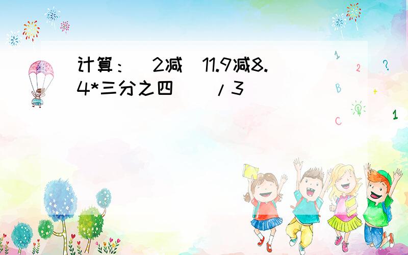 计算：[2减（11.9减8.4*三分之四）]/3