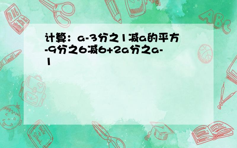 计算：a-3分之1减a的平方-9分之6减6+2a分之a-1