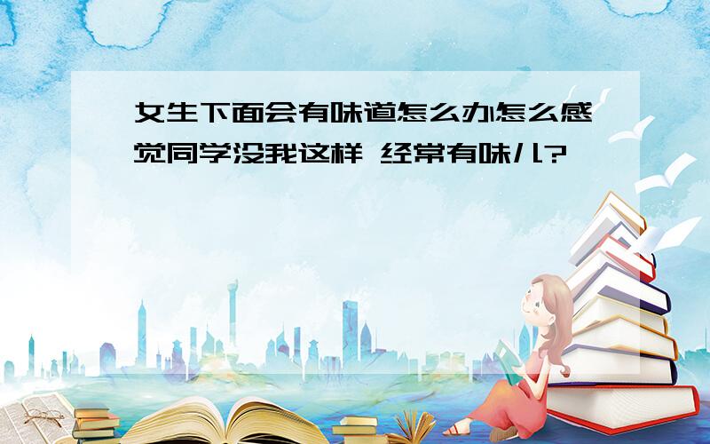 女生下面会有味道怎么办怎么感觉同学没我这样 经常有味儿?