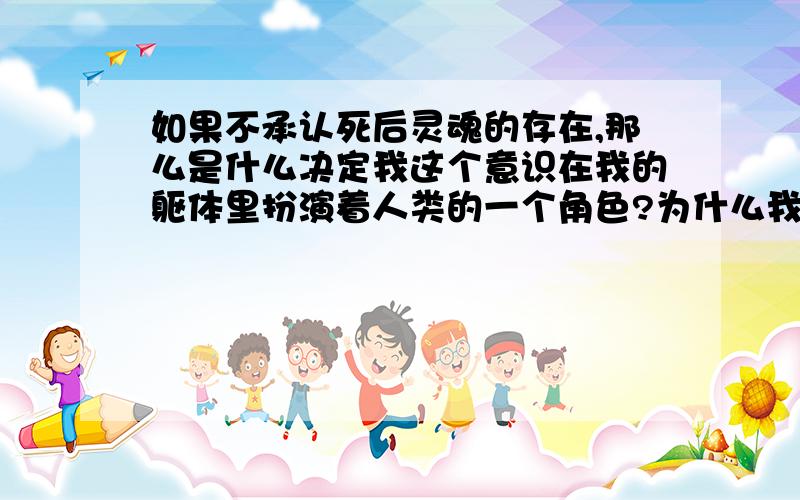 如果不承认死后灵魂的存在,那么是什么决定我这个意识在我的躯体里扮演着人类的一个角色?为什么我的这个意识会出现在这个时间的几十年里,这个地点?或者说在这个地球上?在只承认意识,