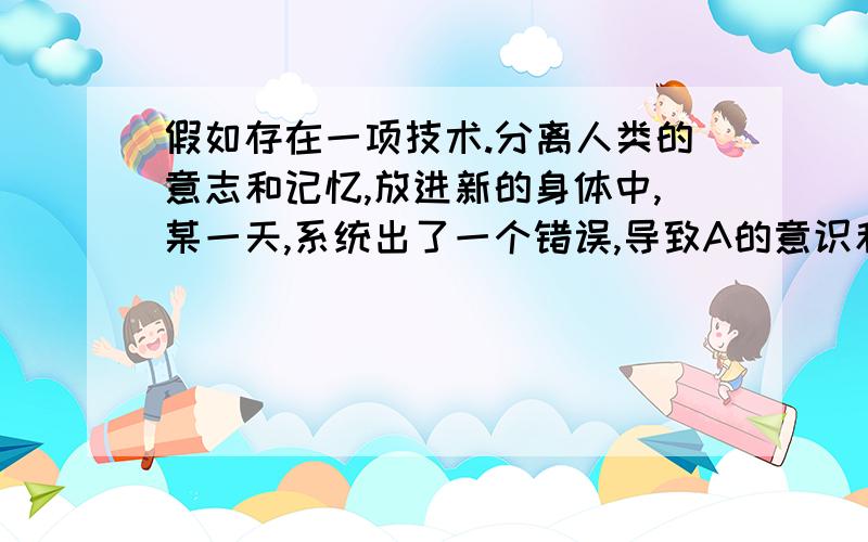 假如存在一项技术.分离人类的意志和记忆,放进新的身体中,某一天,系统出了一个错误,导致A的意识和B的记忆