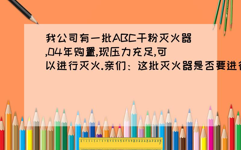 我公司有一批ABC干粉灭火器,04年购置,现压力充足,可以进行灭火.亲们：这批灭火器是否要进行水压测试啊