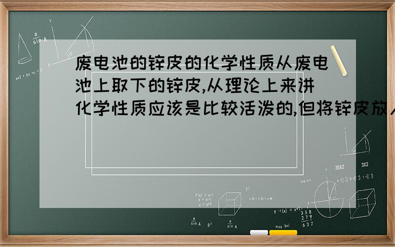 废电池的锌皮的化学性质从废电池上取下的锌皮,从理论上来讲化学性质应该是比较活泼的,但将锌皮放入稀盐酸后,反应却极其微弱,并且反应时间极短,并且立即停止.用酒精灯加热半天也没有