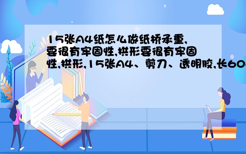 15张A4纸怎么做纸桥承重,要很有牢固性,拱形要很有牢固性,拱形,15张A4、剪刀、透明胶,长60cm,宽不少于10cm