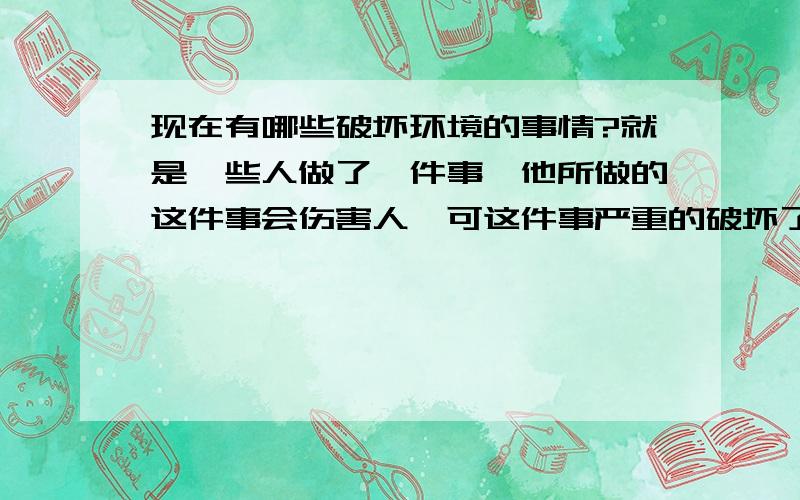 现在有哪些破坏环境的事情?就是一些人做了一件事,他所做的这件事会伤害人,可这件事严重的破坏了环境,对人及有害.请仔细读完后作答,