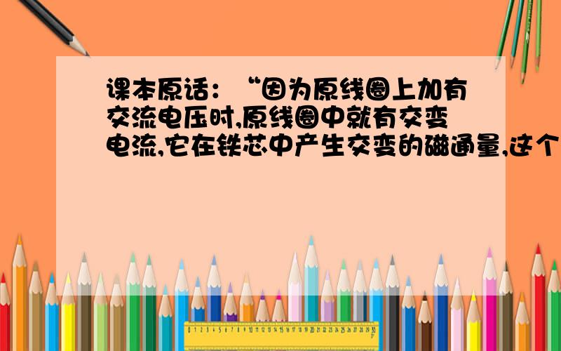 课本原话：“因为原线圈上加有交流电压时,原线圈中就有交变电流,它在铁芯中产生交变的磁通量,这个交变磁通量既通过原线圈,也通过副线圈,在原、副线圈中会发生相互感应的现象,称为互