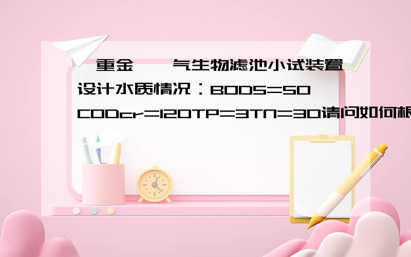 【重金】曝气生物滤池小试装置设计水质情况：BOD5=50CODcr=120TP=3TN=30请问如何根据此水质,设计曝气生物滤池的小试装置,需确定水力负荷、曝气、水力停留时间,模型尺寸等出水要求达到地表水