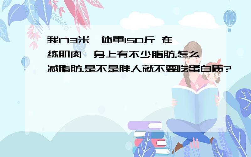 我173米,体重150斤 在练肌肉,身上有不少脂肪.怎么减脂肪.是不是胖人就不要吃蛋白质?