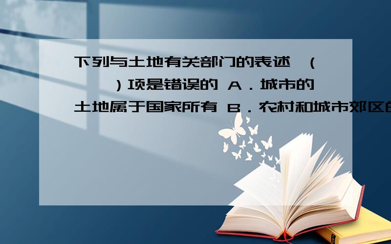 下列与土地有关部门的表述,(　　）项是错误的 A．城市的土地属于国家所有 B．农村和城市郊区的土地,属于下列与土地有关部门的表述,(　　）项是错误的 A．城市的土地属于国家所有 B．农