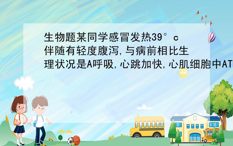 生物题某同学感冒发热39°c伴随有轻度腹泻,与病前相比生理状况是A呼吸,心跳加快,心肌细胞中ATP大量积累,汗液分泌增多嘹亮减少,血浆Na离子浓度降低 C.甲状腺激素分泌增多,代谢增强,产热增