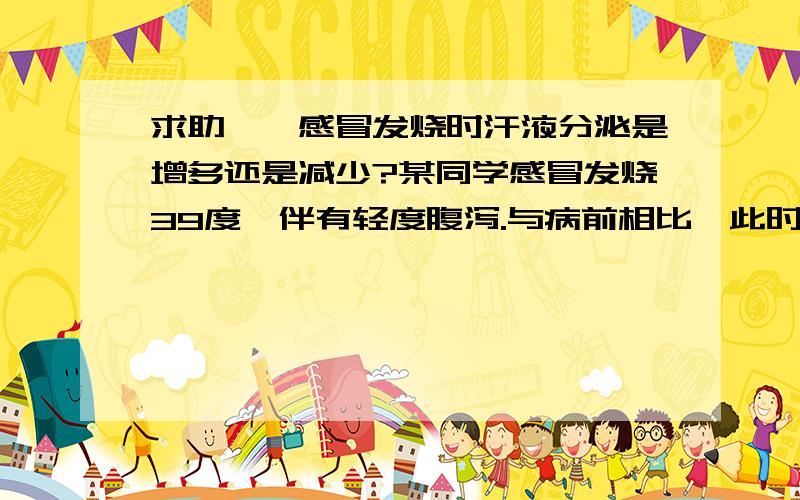 求助——感冒发烧时汗液分泌是增多还是减少?某同学感冒发烧39度,伴有轻度腹泻.与病前相比,此时该同学的生理状况是A 呼吸、心跳加快,内环境稳态失调B 汗液分泌增多,尿量减少,血浆Na+浓度