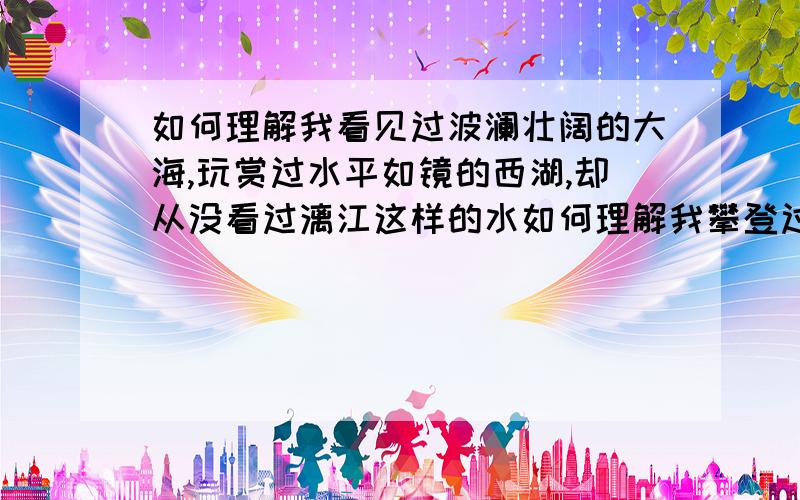 如何理解我看见过波澜壮阔的大海,玩赏过水平如镜的西湖,却从没看过漓江这样的水如何理解我攀登过峰峦雄伟的泰山，游览过红叶似火的香山