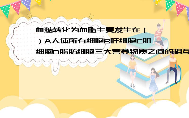 血糖转化为血脂主要发生在（ ）A人体所有细胞B肝细胞C肌细胞D脂肪细胞三大营养物质之间的相互转化主要在肝脏细胞内完成的吗?