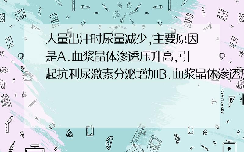 大量出汗时尿量减少,主要原因是A.血浆晶体渗透压升高,引起抗利尿激素分泌增加B.血浆晶体渗透压降低,引起抗利尿激素分泌增加C.血浆胶体渗透压升高,引起肾小球滤过率减少D.交感神经兴奋,