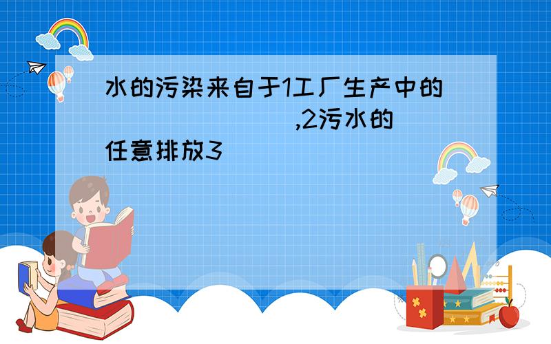 水的污染来自于1工厂生产中的（ ）（ ）（ ),2污水的任意排放3（ )