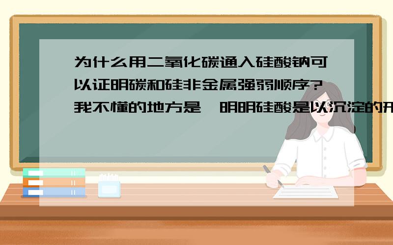 为什么用二氧化碳通入硅酸钠可以证明碳和硅非金属强弱顺序?我不懂的地方是,明明硅酸是以沉淀的形式析出了,即是说有脱离体系的物质产生,那么就不能证明了啊,虽然这个结论是正确的.但