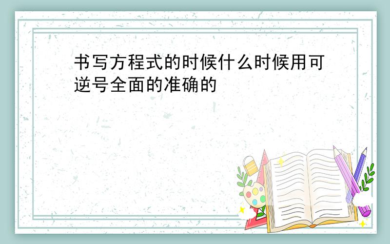 书写方程式的时候什么时候用可逆号全面的准确的