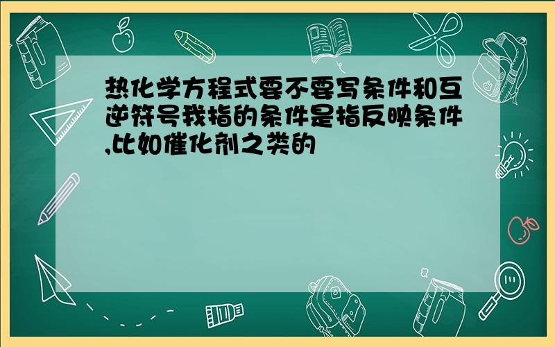 热化学方程式要不要写条件和互逆符号我指的条件是指反映条件,比如催化剂之类的