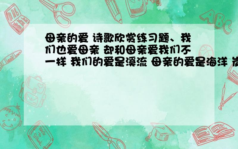 母亲的爱 诗歌欣赏练习题、我们也爱母亲 却和母亲爱我们不一样 我们的爱是溪流 母亲的爱是海洋 岌岌草上的露珠 又圆又亮 那是太阳给予的光芒 四月的日子 半是烂漫 半是辉煌 那是春风