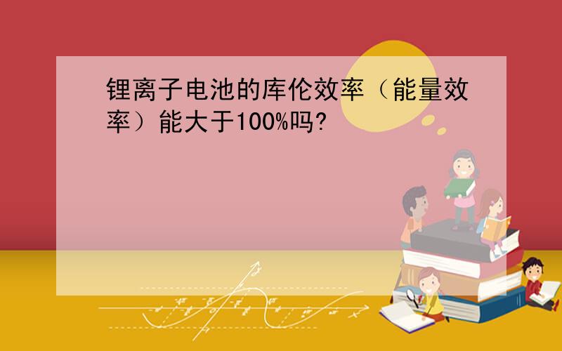 锂离子电池的库伦效率（能量效率）能大于100%吗?