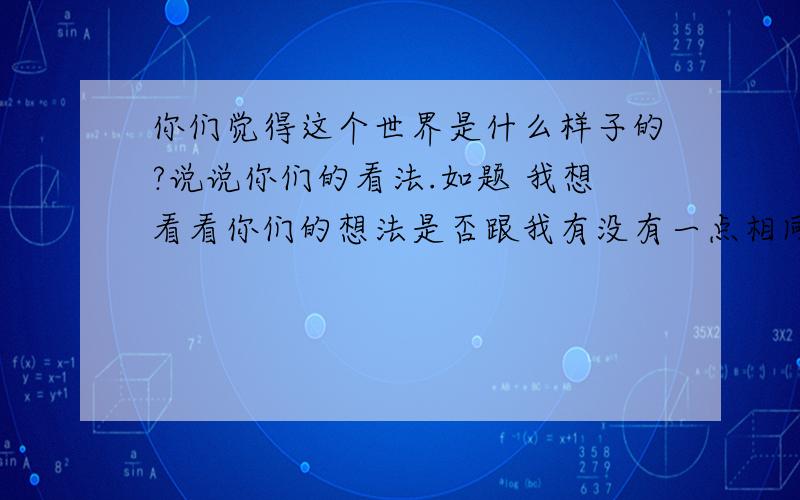 你们觉得这个世界是什么样子的?说说你们的看法.如题 我想看看你们的想法是否跟我有没有一点相同的地方,这个世界有多少人就有多少种看法,我们的感观是不一样的,说说你们的看法吧!