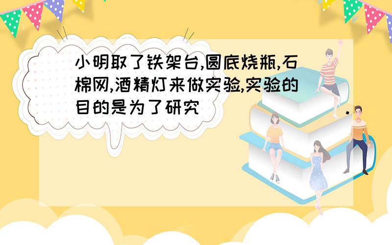 小明取了铁架台,圆底烧瓶,石棉网,酒精灯来做实验,实验的目的是为了研究________.