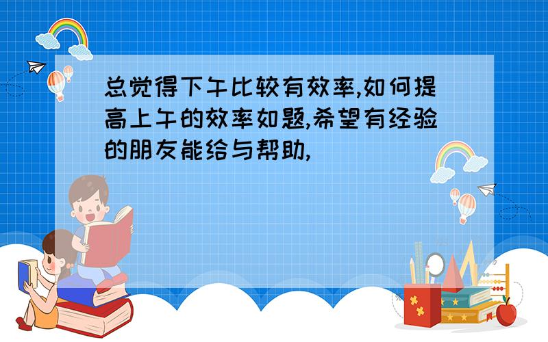 总觉得下午比较有效率,如何提高上午的效率如题,希望有经验的朋友能给与帮助,