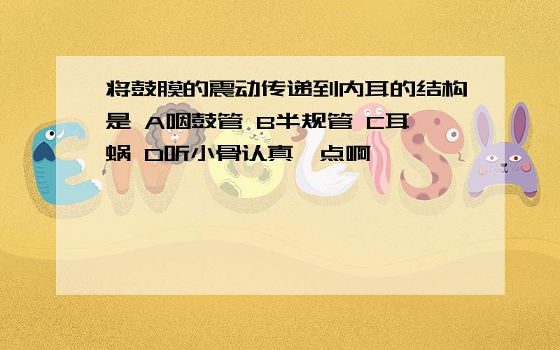 将鼓膜的震动传递到内耳的结构是 A咽鼓管 B半规管 C耳蜗 D听小骨认真一点啊