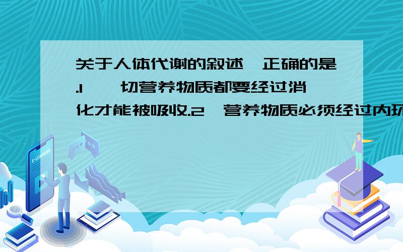 关于人体代谢的叙述,正确的是.1、一切营养物质都要经过消化才能被吸收.2、营养物质必须经过内环境才能被身体各部分细胞获得.（小肠绒毛上皮细胞）3、蛋白质不能都由糖类和脂肪转化而