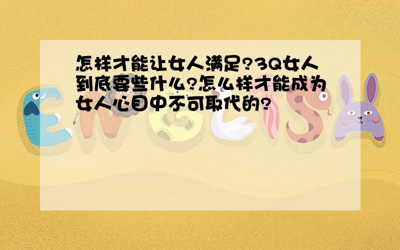 怎样才能让女人满足?3Q女人到底要些什么?怎么样才能成为女人心目中不可取代的?