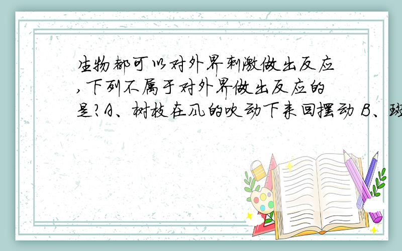 生物都可以对外界刺激做出反应,下列不属于对外界做出反应的是?A、树枝在风的吹动下来回摆动 B、斑马发现敌害后迅速逃跑C、阳台上花盆里的花向光生长 D、青蛙冬眠