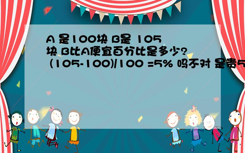 A 是100块 B是 105块 B比A便宜百分比是多少? (105-100)/100 =5% 吗不对 是贵5%哈