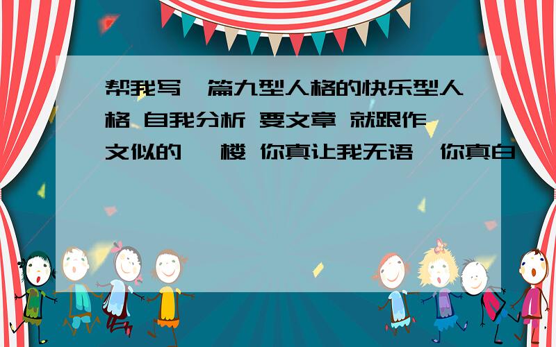 帮我写一篇九型人格的快乐型人格 自我分析 要文章 就跟作文似的 一楼 你真让我无语…你真白…… 还有……我说的是一篇九型人格的自我分析文章 你们给的这是啥呀……二楼多少还能用上