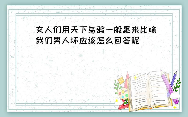 女人们用天下乌鸦一般黑来比喻我们男人坏应该怎么回答呢