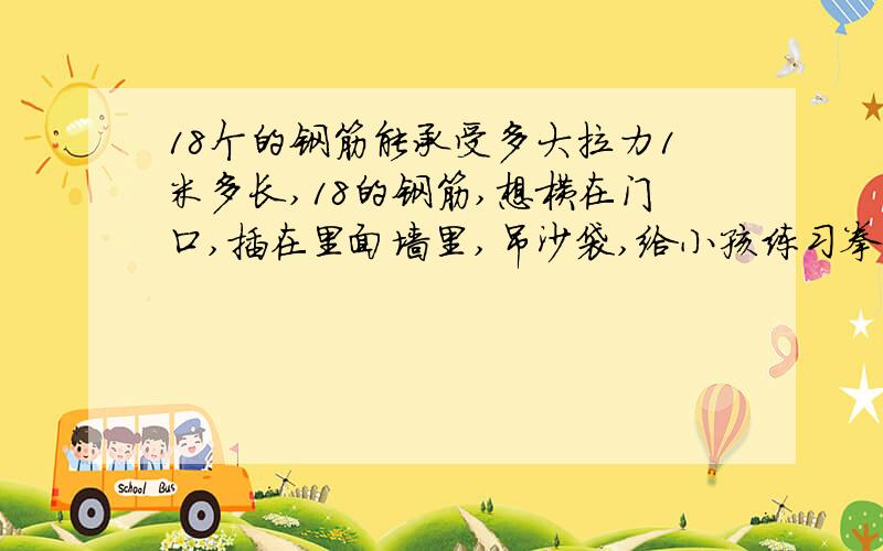 18个的钢筋能承受多大拉力1米多长,18的钢筋,想横在门口,插在里面墙里,吊沙袋,给小孩练习拳击用,请问能吊多重的沙袋啊,考虑晃动时候的力量要是钢筋两端横插在门口两侧的墙里