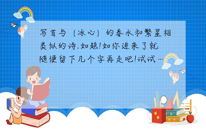 写首与〔冰心〕的春水和繁星相类似的诗.如题!如你进来了就随便留下几个字再走吧!试试…