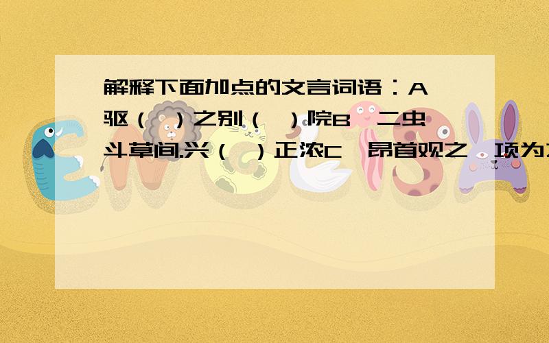 解释下面加点的文言词语：A,驱（ ）之别（ ）院B,二虫斗草间.兴（ ）正浓C,昂首观之,项为之强（ ）D,过如鹤唳（ ）云端,为之怡然称快E,余年幼,方（ ）出神F,故时有物外之趣（ ）