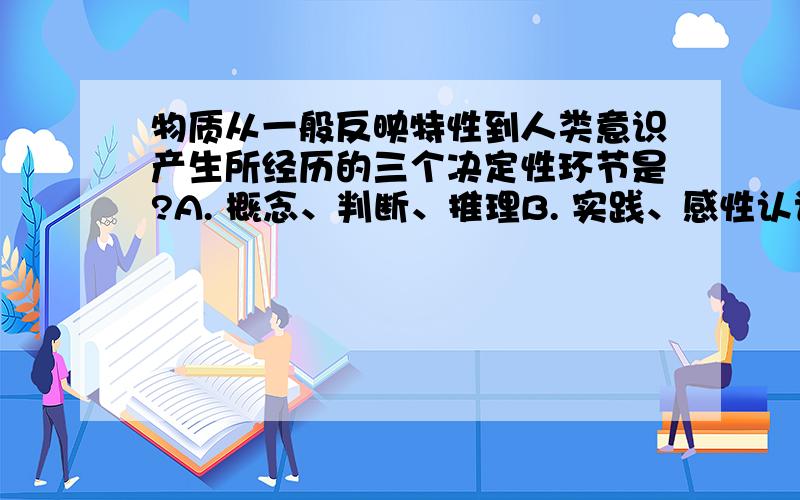 物质从一般反映特性到人类意识产生所经历的三个决定性环节是?A. 概念、判断、推理B. 实践、感性认识、理性认识C. 客体、主体、客体D. 低等生物的刺激感应性，动物的感觉和心理，人类的