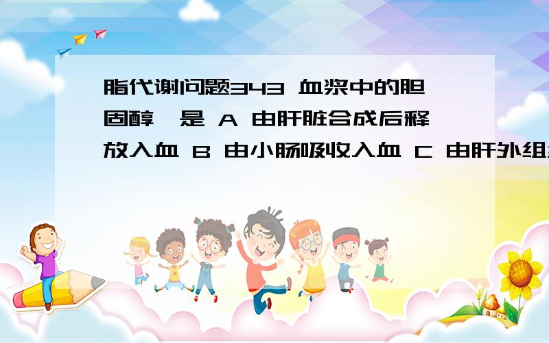 脂代谢问题343 血浆中的胆固醇酯是 A 由肝脏合成后释放入血 B 由小肠吸收入血 C 由肝外组织释放入血 D 在血浆中经酶的催化生成 E 由血浆脂蛋白释出