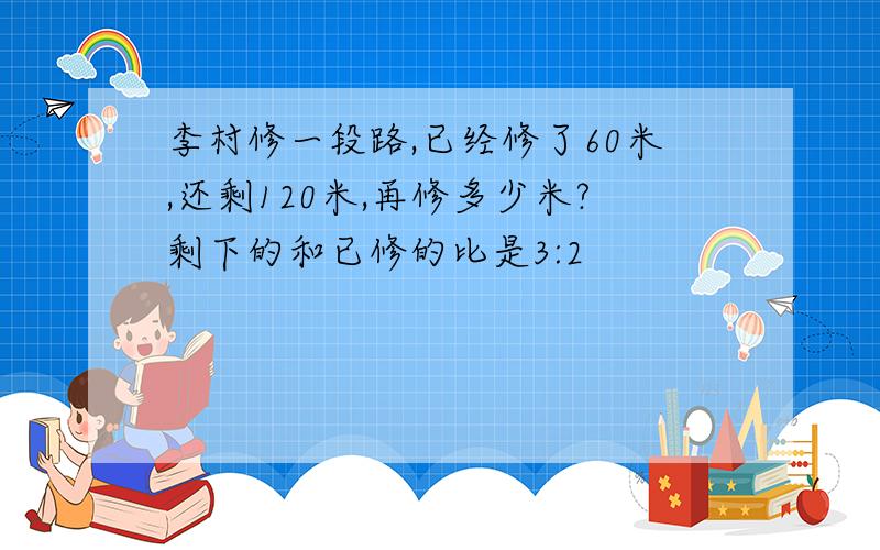 李村修一段路,已经修了60米,还剩120米,再修多少米?剩下的和已修的比是3:2