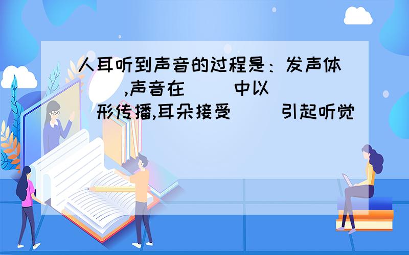 人耳听到声音的过程是：发声体（ ）,声音在（ ）中以（ ）形传播,耳朵接受（ ）引起听觉