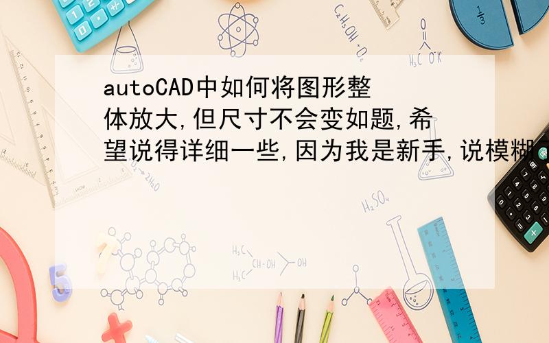 autoCAD中如何将图形整体放大,但尺寸不会变如题,希望说得详细一些,因为我是新手,说模糊了也无法明白怎么操作.kechuang2003 我不懂怎么设置比例因子,麻烦能详说吗?