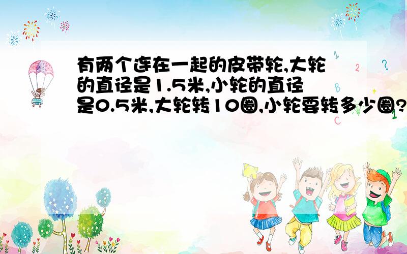 有两个连在一起的皮带轮,大轮的直径是1.5米,小轮的直径是0.5米,大轮转10圈,小轮要转多少圈?