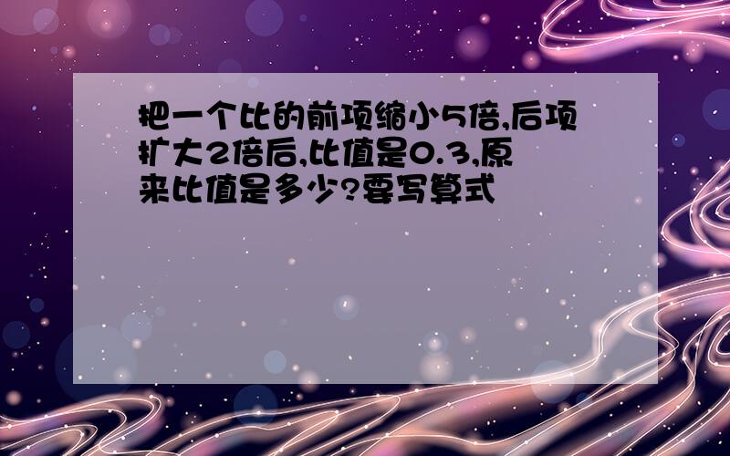 把一个比的前项缩小5倍,后项扩大2倍后,比值是0.3,原来比值是多少?要写算式